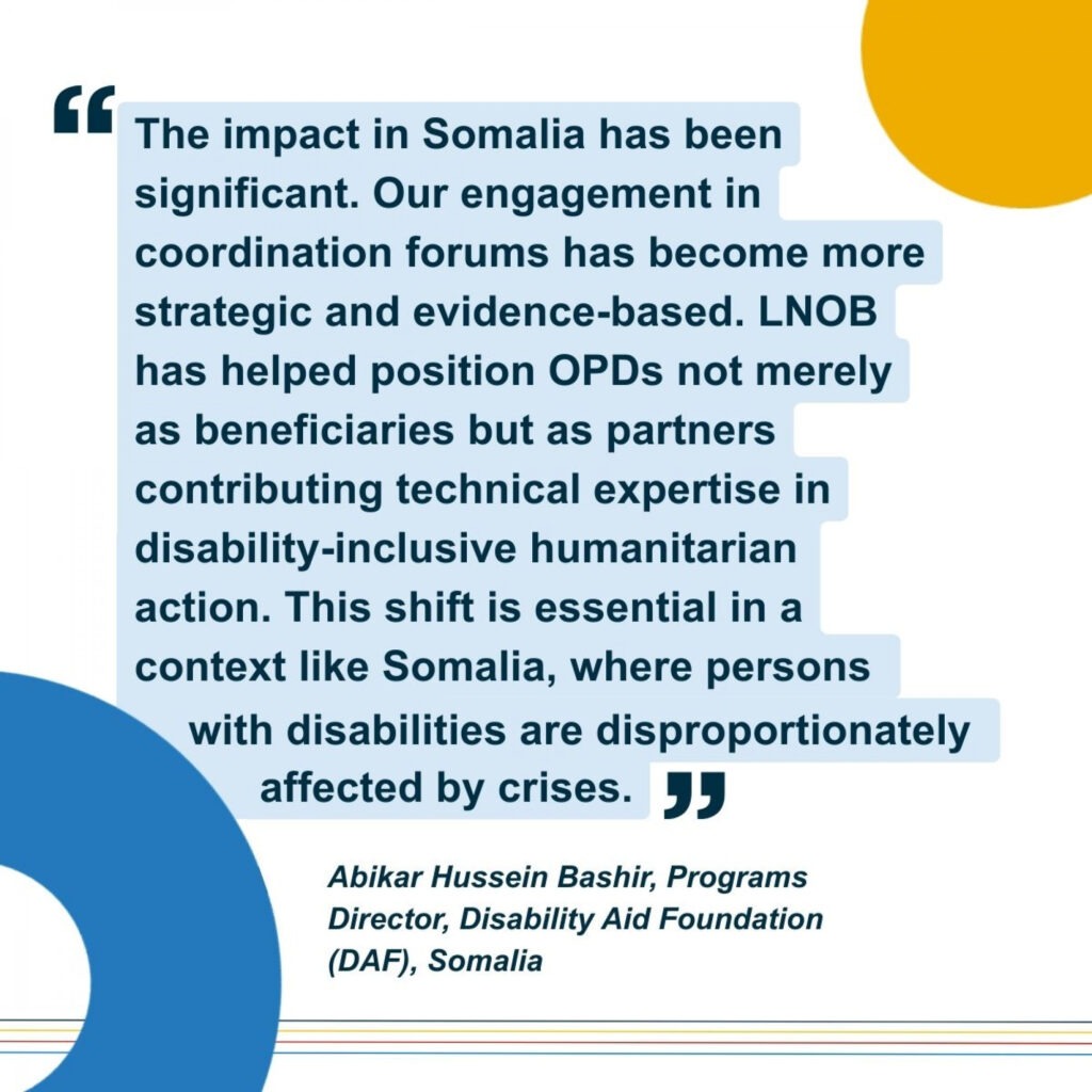 Illustration of a quote from the programs director of local OPD called DAF from somalia: "The impact in Somalia has been significant. Our engagement in coordination forums has been more strategic and evidence-based. LNOB has helped position OPDs not merely as beneficials but as partners contributing technical expertise in disability-inclusive humanitarian action. This shift is essentials in a context like Somalia, where persons with disabilities are dispropprtionately affected by crisis."