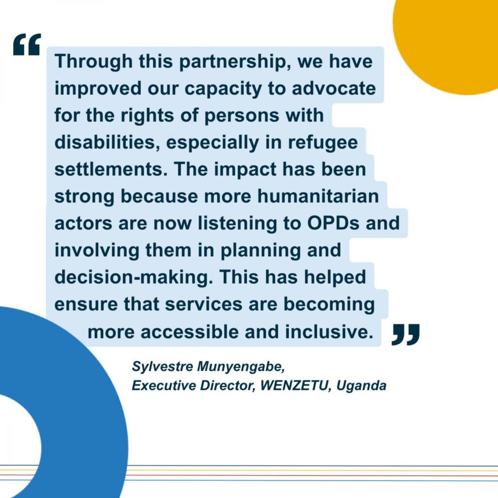 Illustrated quote from executive director of local OPD WENZETU from Uganda: "Through this partnership, we have improved our capacity to advocate fpr rights of persons with disabilities, especially in refugee settlements. The impact has been strong because more humanitarian actors are now listening to OPDs and involving them in planning and decision-making. This has helped to ensure that services are becoming more accessible and inclusive."